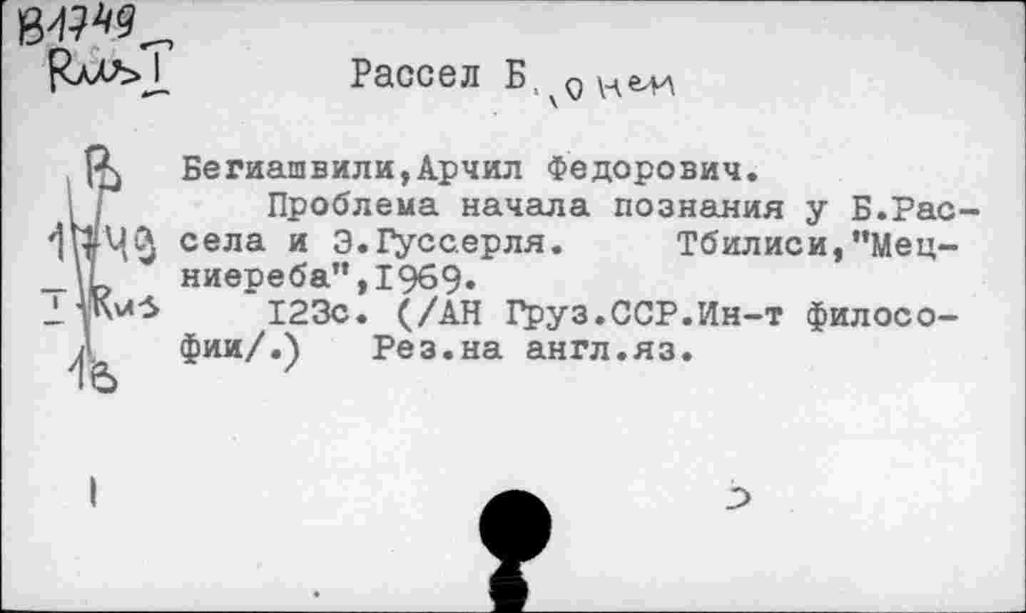 ﻿Рассел Б
Бегиашвили,Арчил Федорович.
Проблема начала познания у Б.Рас села и Э.Гуссерля. Тбилиси,"Мец-ниереба”,19б9.
123с. (/АН Груз.ССР.Ин-т философии/ Л	Рез.на англ.яз.